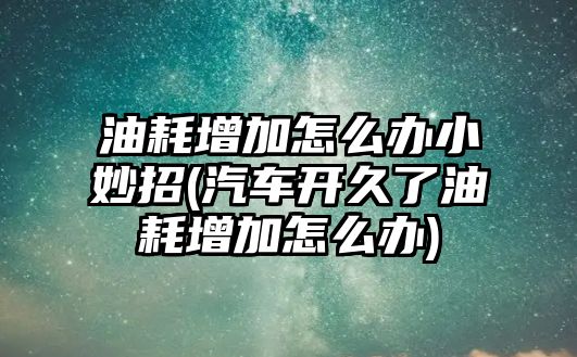 油耗增加怎么辦小妙招(汽車開久了油耗增加怎么辦)