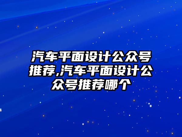 汽車平面設計公眾號推薦,汽車平面設計公眾號推薦哪個