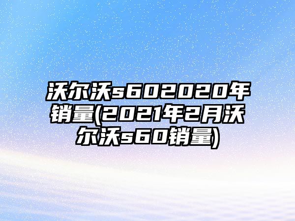 沃爾沃s602020年銷量(2021年2月沃爾沃s60銷量)