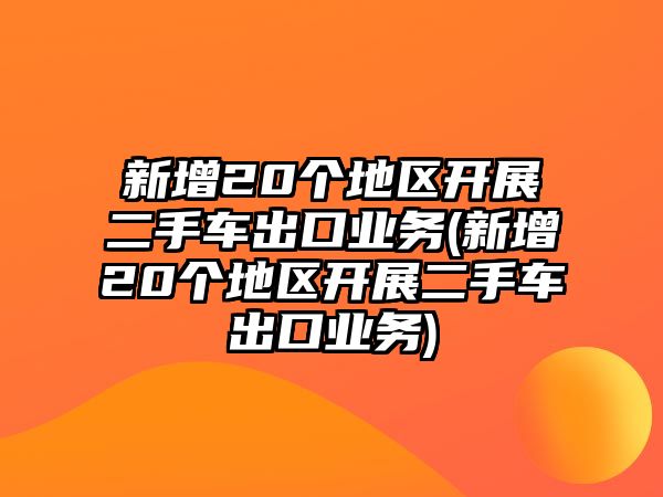 新增20個地區開展二手車出口業務(新增20個地區開展二手車出口業務)