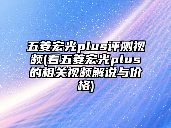 五菱宏光plus評測視頻(看五菱宏光plus的相關(guān)視頻解說與價格)