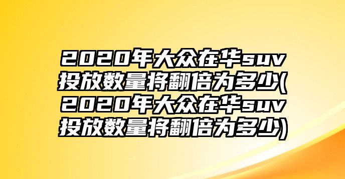 2020年大眾在華suv投放數量將翻倍為多少(2020年大眾在華suv投放數量將翻倍為多少)