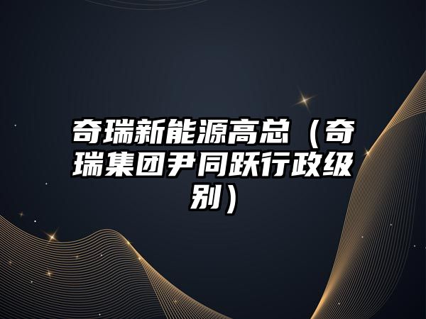 奇瑞新能源高總（奇瑞集團尹同躍行政級別）