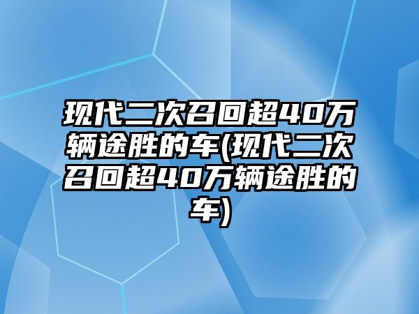 現代二次召回超40萬輛途勝的車(現代二次召回超40萬輛途勝的車)