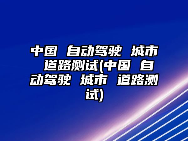 中國(guó) 自動(dòng)駕駛 城市 道路測(cè)試(中國(guó) 自動(dòng)駕駛 城市 道路測(cè)試)