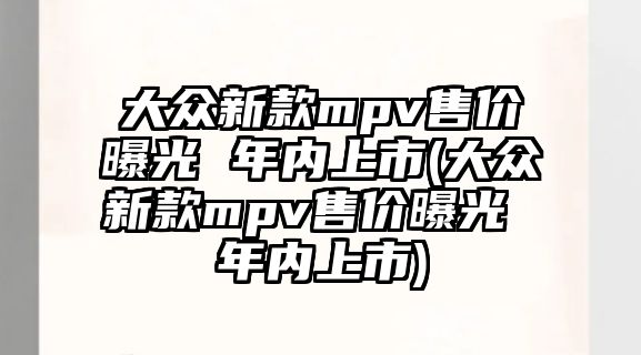 大眾新款mpv售價曝光 年內上市(大眾新款mpv售價曝光 年內上市)