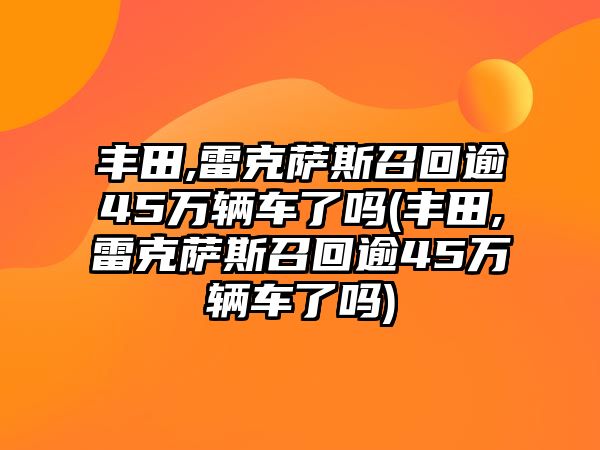 豐田,雷克薩斯召回逾45萬輛車了嗎(豐田,雷克薩斯召回逾45萬輛車了嗎)