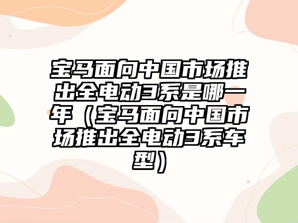 寶馬面向中國市場推出全電動3系是哪一年（寶馬面向中國市場推出全電動3系車型）