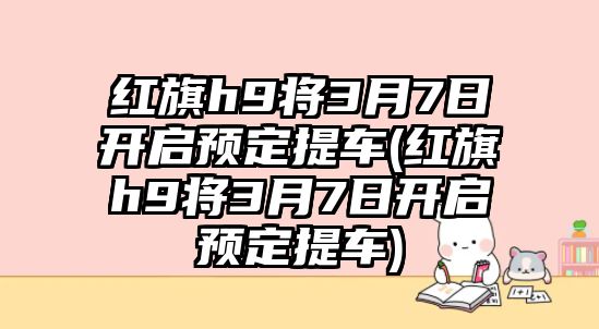 紅旗h9將3月7日開啟預定提車(紅旗h9將3月7日開啟預定提車)