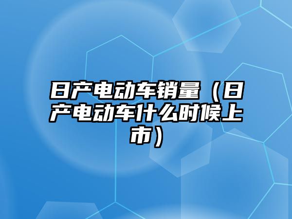 日產電動車銷量（日產電動車什么時候上市）