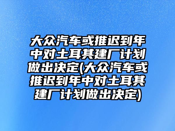 大眾汽車或推遲到年中對土耳其建廠計劃做出決定(大眾汽車或推遲到年中對土耳其建廠計劃做出決定)