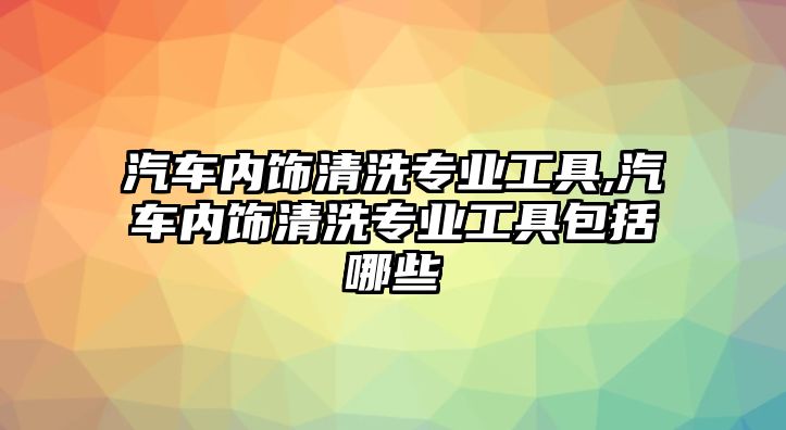 汽車內飾清洗專業工具,汽車內飾清洗專業工具包括哪些