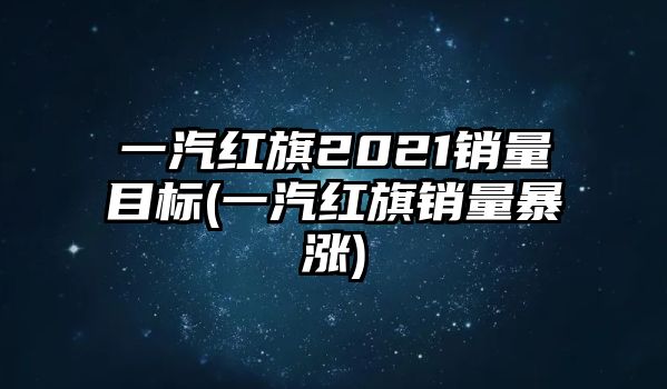 一汽紅旗2021銷(xiāo)量目標(biāo)(一汽紅旗銷(xiāo)量暴漲)