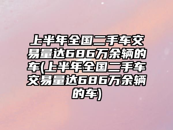 上半年全國二手車交易量達686萬余輛的車(上半年全國二手車交易量達686萬余輛的車)