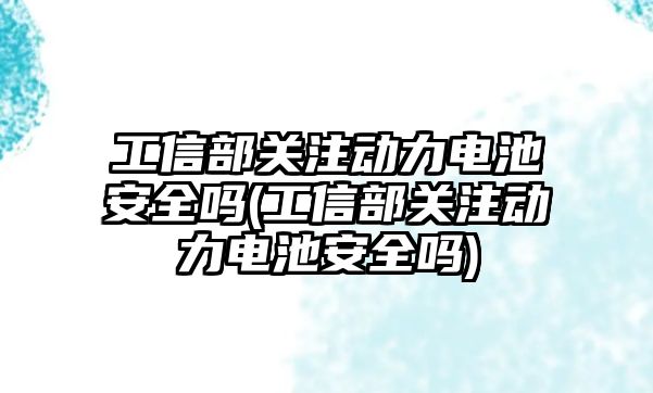 工信部關注動力電池安全嗎(工信部關注動力電池安全嗎)