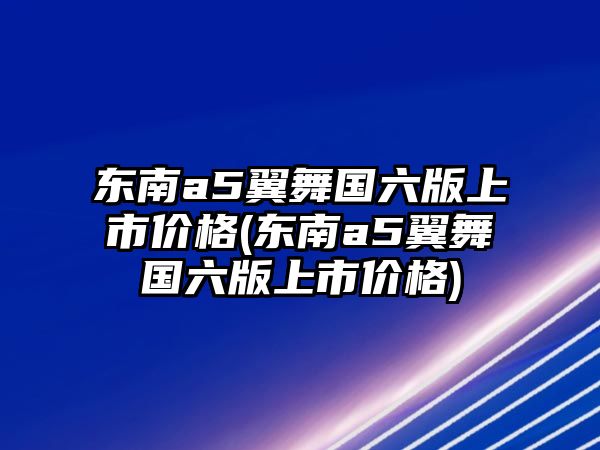 東南a5翼舞國六版上市價格(東南a5翼舞國六版上市價格)