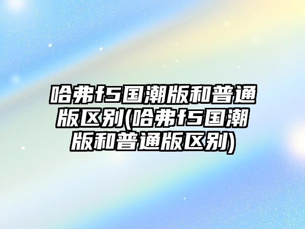 哈弗f5國潮版和普通版區(qū)別(哈弗f5國潮版和普通版區(qū)別)