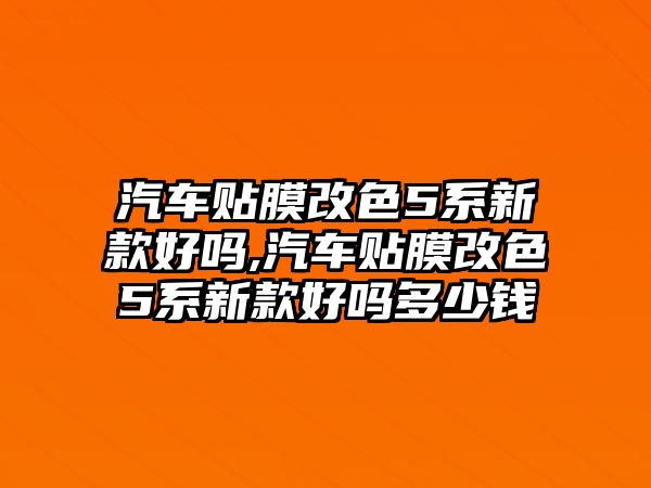 汽車貼膜改色5系新款好嗎,汽車貼膜改色5系新款好嗎多少錢