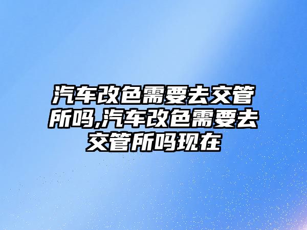 汽車改色需要去交管所嗎,汽車改色需要去交管所嗎現在