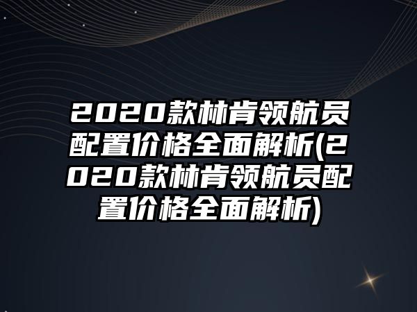 2020款林肯領航員配置價格全面解析(2020款林肯領航員配置價格全面解析)