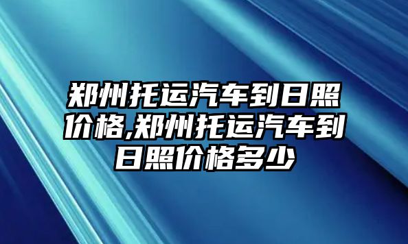 鄭州托運汽車到日照價格,鄭州托運汽車到日照價格多少