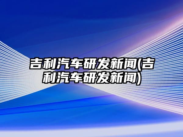 吉利汽車研發新聞(吉利汽車研發新聞)