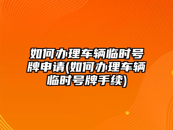 如何辦理車輛臨時號牌申請(如何辦理車輛臨時號牌手續)