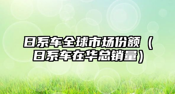 日系車全球市場份額（日系車在華總銷量）