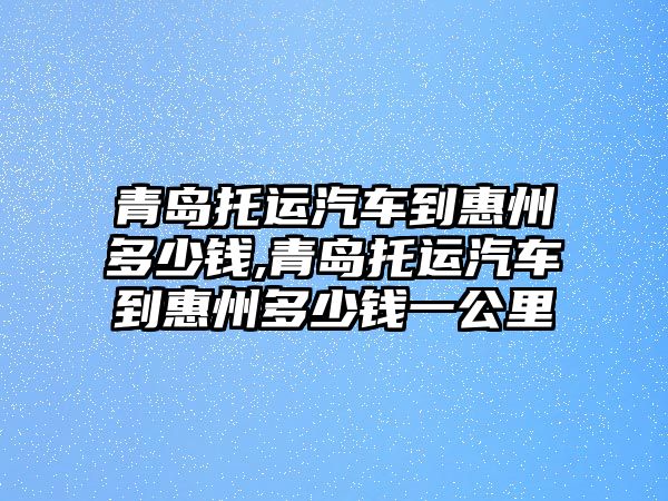 青島托運汽車到惠州多少錢,青島托運汽車到惠州多少錢一公里