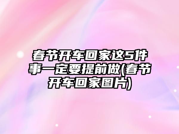 春節開車回家這5件事一定要提前做(春節開車回家圖片)