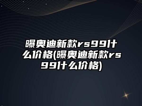 曝奧迪新款rs99什么價格(曝奧迪新款rs99什么價格)