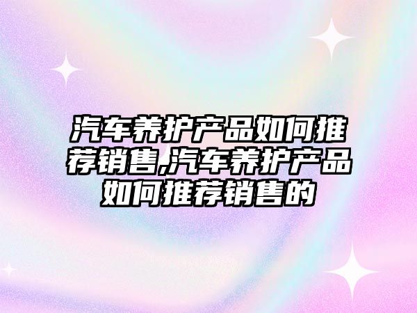 汽車養護產品如何推薦銷售,汽車養護產品如何推薦銷售的