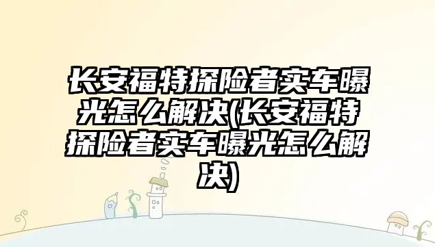 長安福特探險者實車曝光怎么解決(長安福特探險者實車曝光怎么解決)