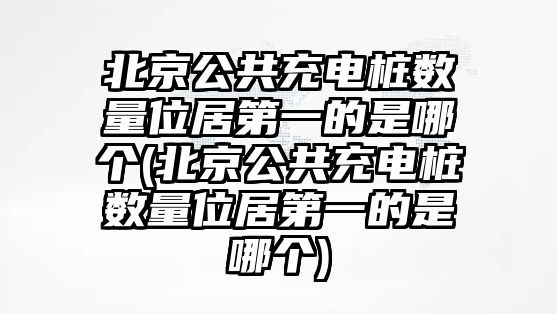 北京公共充電樁數量位居第一的是哪個(北京公共充電樁數量位居第一的是哪個)