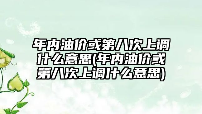 年內油價或第八次上調什么意思(年內油價或第八次上調什么意思)