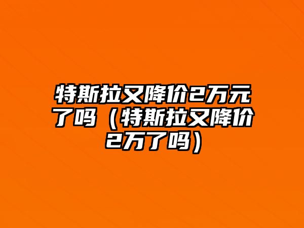 特斯拉又降價2萬元了嗎（特斯拉又降價2萬了嗎）