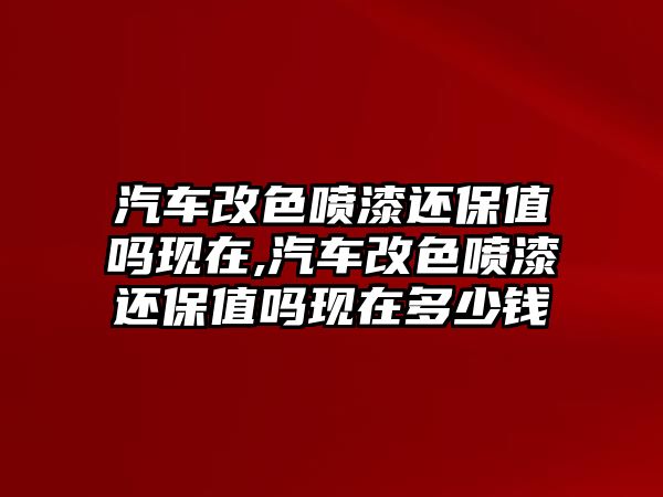 汽車改色噴漆還保值嗎現在,汽車改色噴漆還保值嗎現在多少錢