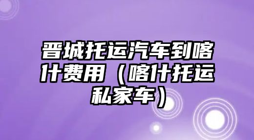 晉城托運汽車到喀什費用（喀什托運私家車）