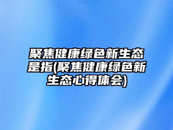 聚焦健康綠色新生態(tài)是指(聚焦健康綠色新生態(tài)心得體會)