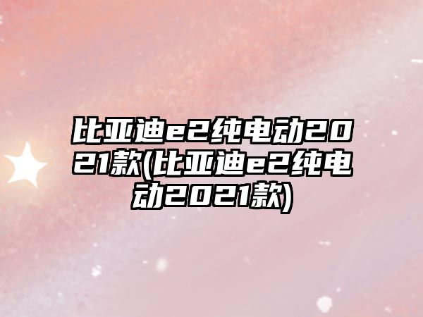 比亞迪e2純電動2021款(比亞迪e2純電動2021款)