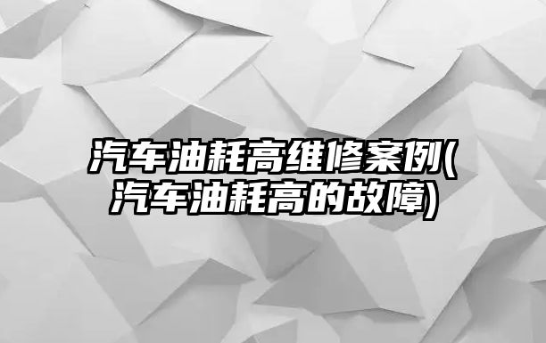 汽車油耗高維修案例(汽車油耗高的故障)