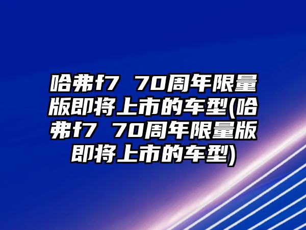 哈弗f7 70周年限量版即將上市的車型(哈弗f7 70周年限量版即將上市的車型)