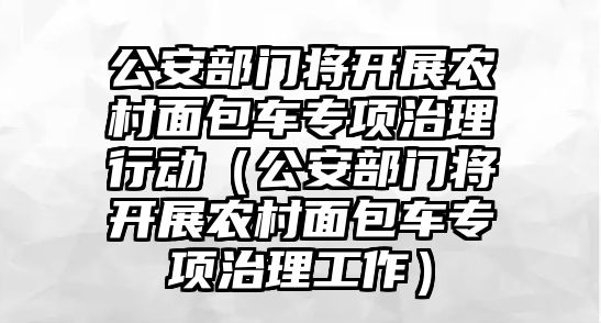 公安部門將開展農村面包車專項治理行動（公安部門將開展農村面包車專項治理工作）