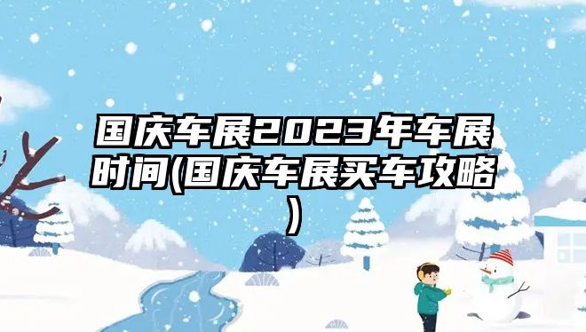 國(guó)慶車(chē)展2023年車(chē)展時(shí)間(國(guó)慶車(chē)展買(mǎi)車(chē)攻略)