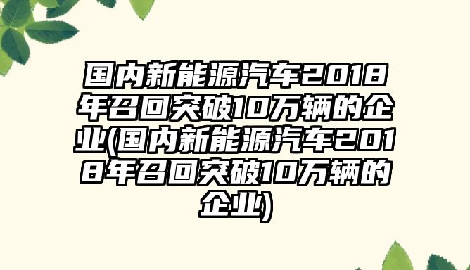 國內新能源汽車2018年召回突破10萬輛的企業(yè)(國內新能源汽車2018年召回突破10萬輛的企業(yè))