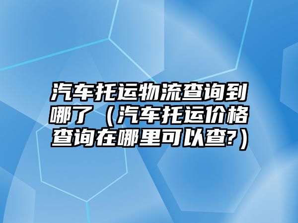 汽車托運(yùn)物流查詢到哪了（汽車托運(yùn)價(jià)格查詢?cè)谀睦锟梢圆?）