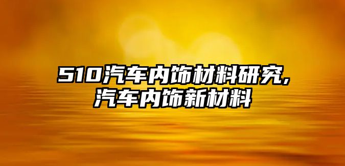 510汽車內(nèi)飾材料研究,汽車內(nèi)飾新材料