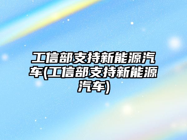 工信部支持新能源汽車(工信部支持新能源汽車)