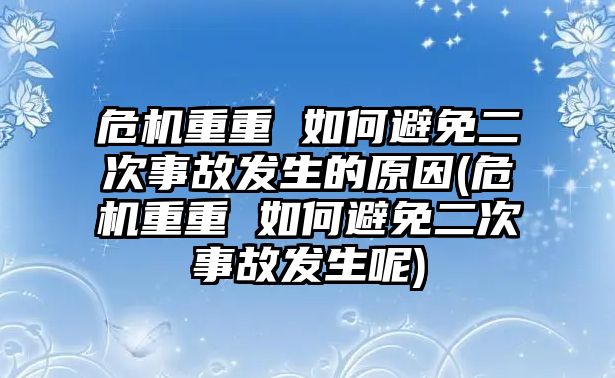 危機重重 如何避免二次事故發生的原因(危機重重 如何避免二次事故發生呢)