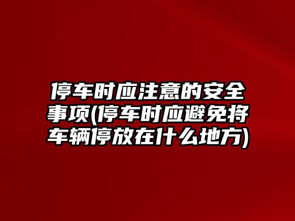 停車時應注意的安全事項(停車時應避免將車輛停放在什么地方)